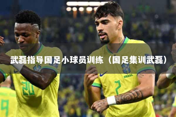 武磊指导国足小球员训练(国足集训武磊)