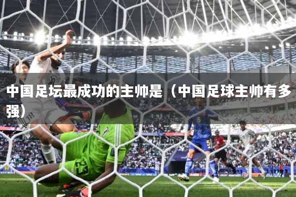 中国足坛最成功的主帅是(中国足球主帅有多强)