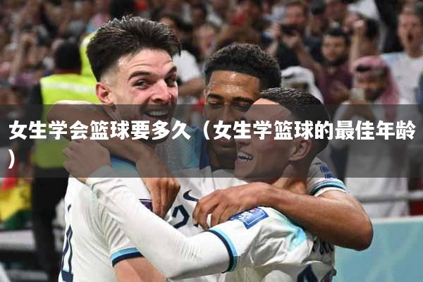 女生学会篮球要多久（女生学篮球的最佳年龄）